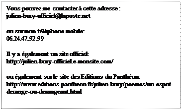 Zone de Texte: Vous pouvez me contacter  cette adresse :
julien-bury-officiel@laposte.net

ou sur mon tlphone mobile:
06.24.47.92.99

Il y a galement un site officiel:
http://julien-bury-officiel.e-monsite.com/

ou galement sur le site des Editions du Panthon:
http://www.editions-pantheon.fr/julien-bury/poemes/un-esprit-derange-ou-derangeant.html
