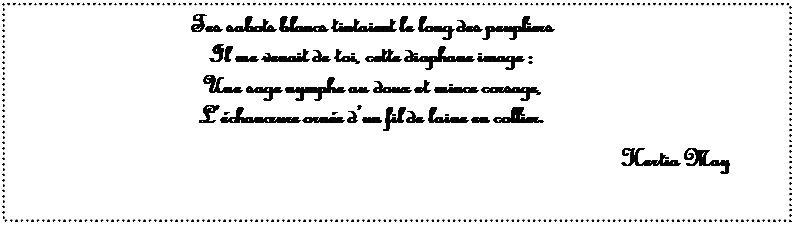 Zone de Texte: Tes sabots blancs tintaient le long des peupliers
Il me venait de toi, cette diaphane image :
Une sage nymphe au doux et mince corsage,
L��chancrure orn�e d�un fil de laine en collier.

Hertia May

