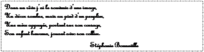 Zone de Texte: Dans un r�ve j�ai le souvenir d�une image,
Un d�cor sombre, mais au pied d�un peuplier,
Une m�re appuy�e, portant sur son corsage,
Son enfant heureux, jouant avec son collier.

St�phanie Bonneville


