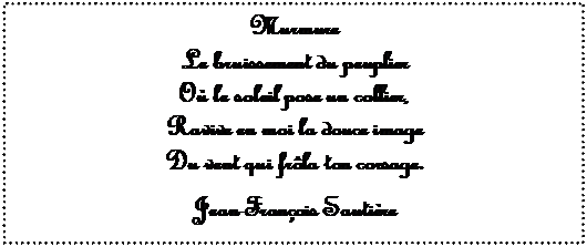 Zone de Texte: Murmure
Le bruissement du peuplier
O� le soleil pose un collier,
Ravive en moi la douce image
Du vent qui fr�la ton corsage.

Jean-Fran�ois Sauti�re

